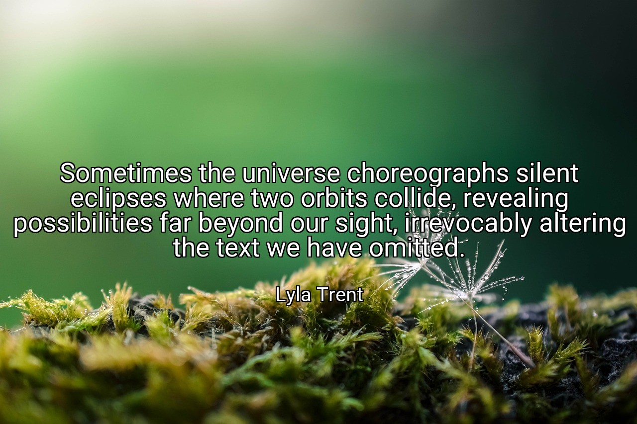 Sometimes the universe choreographs silent eclipses where two orbits collide, revealing possibilities far beyond our sight, irrevocably altering the text we have omitted. - Lyla Trent