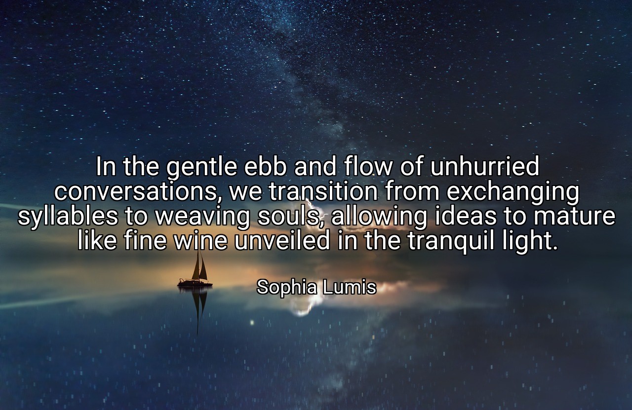 In the gentle ebb and flow of unhurried conversations, we transition from exchanging syllables to weaving souls, allowing ideas to mature like fine wine unveiled in the tranquil light. - Sophia Lumis