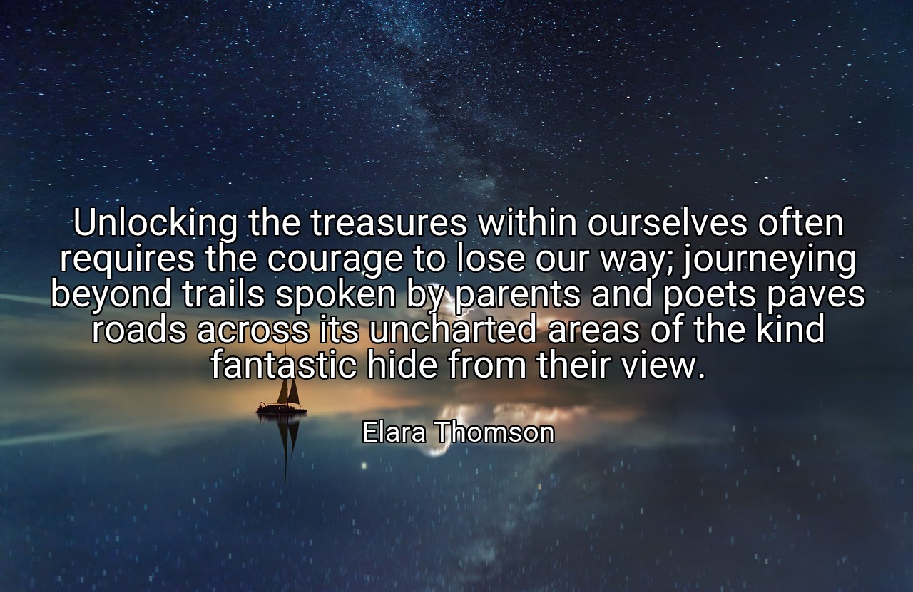 Unlocking the treasures within ourselves often requires the courage to lose our way; journeying beyond trails spoken by parents and poets paves roads across its uncharted areas of the kind fantastic hide from their view. - Elara Thomson