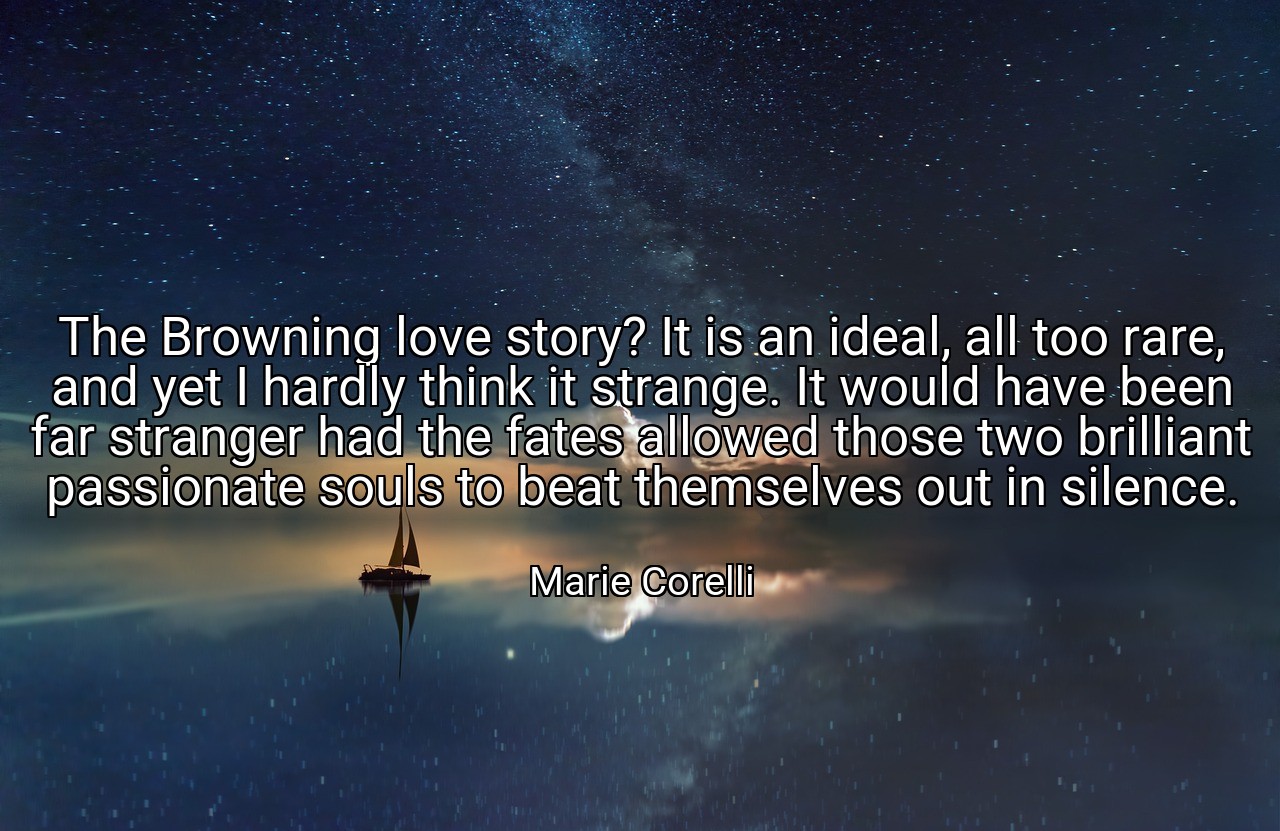 The Browning love story? It is an ideal, all too rare, and yet I hardly think it strange. It would have been far stranger had the fates allowed those two brilliant passionate souls to beat themselves out in silence. - Marie Corelli