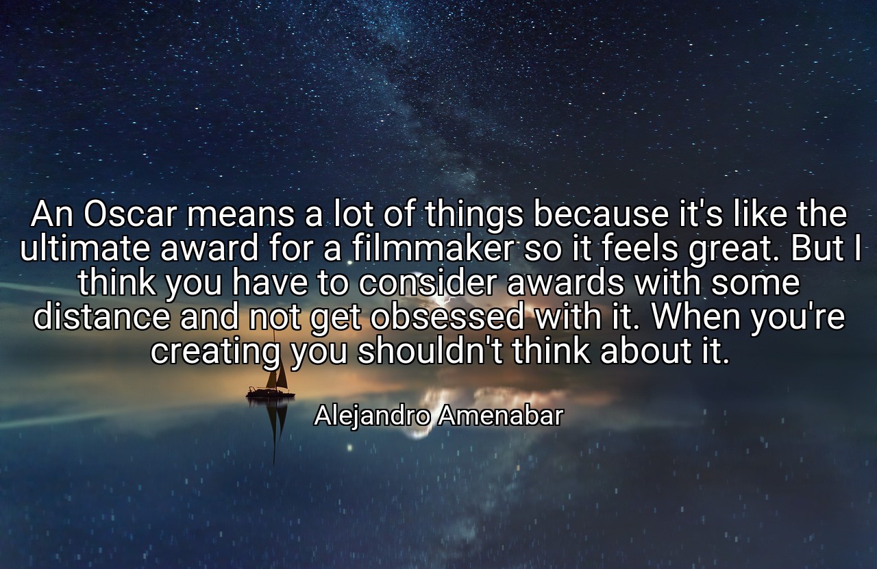 An Oscar means a lot of things because it's like the ultimate award for a filmmaker so it feels great. But I think you have to consider awards with some distance and not get obsessed with it. When you're creating you shouldn't think about it. - Alejandro Amenabar