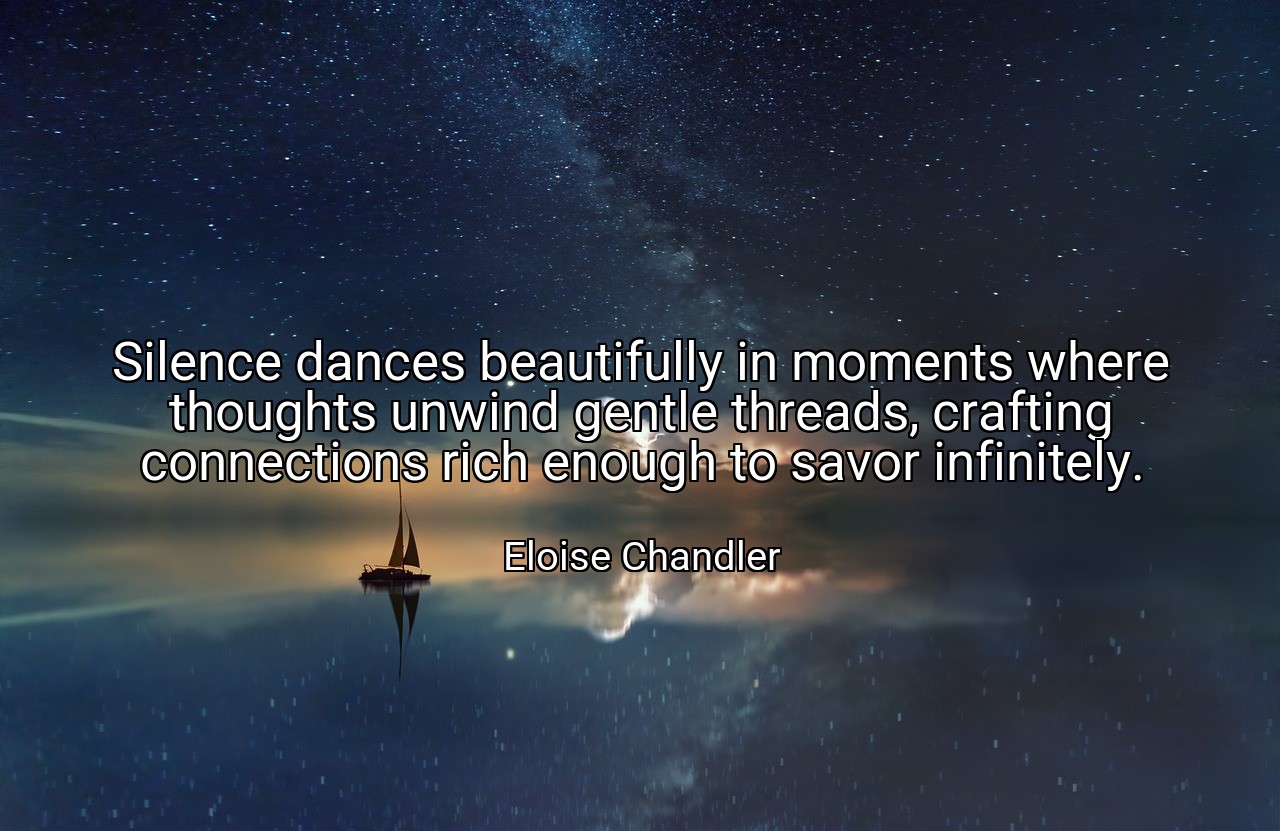 Silence dances beautifully in moments where thoughts unwind gentle threads, crafting connections rich enough to savor infinitely. - Eloise Chandler