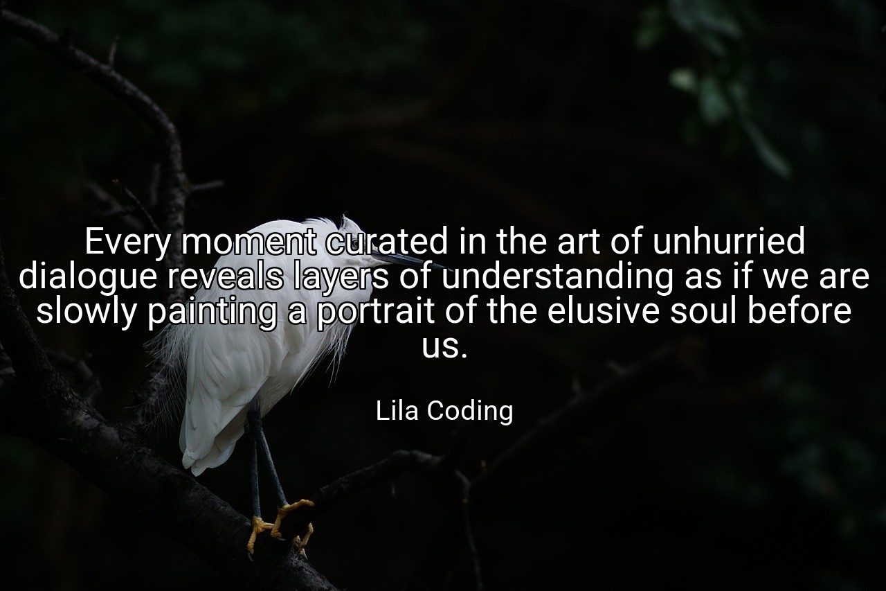 Every moment curated in the art of unhurried dialogue reveals layers of understanding as if we are slowly painting a portrait of the elusive soul before us. - Lila Coding