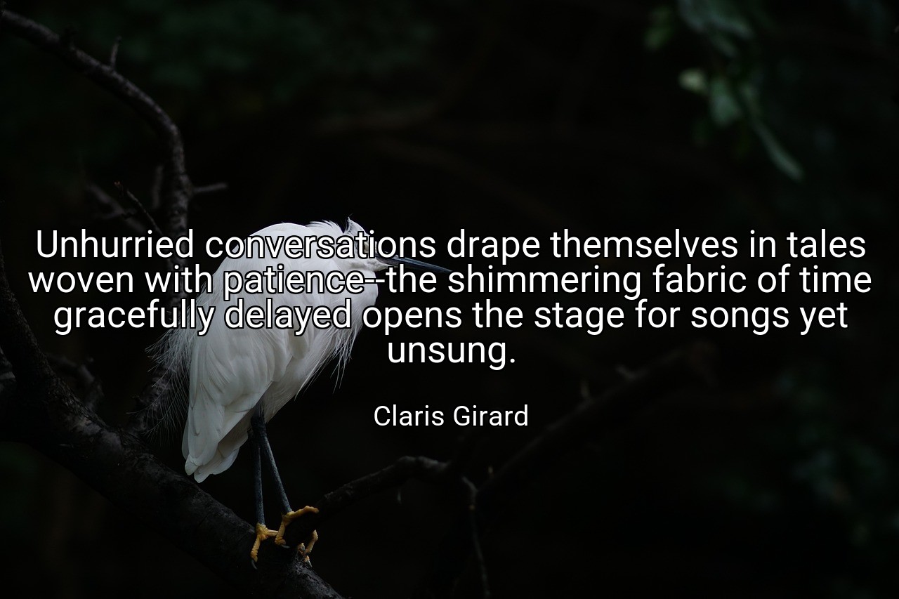 Unhurried conversations drape themselves in tales woven with patience--the shimmering fabric of time gracefully delayed opens the stage for songs yet unsung. - Claris Girard