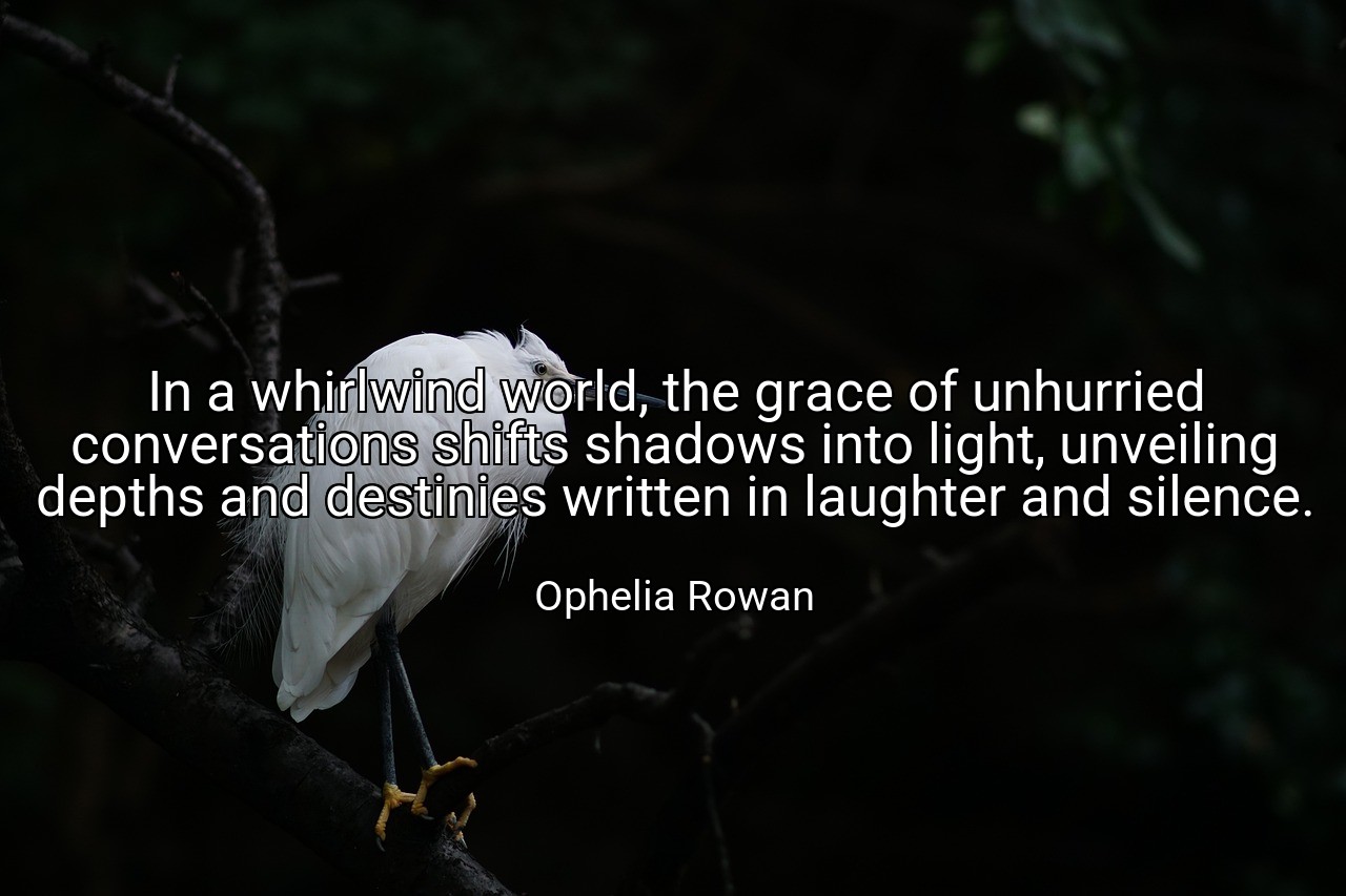 In a whirlwind world, the grace of unhurried conversations shifts shadows into light, unveiling depths and destinies written in laughter and silence. - Ophelia Rowan