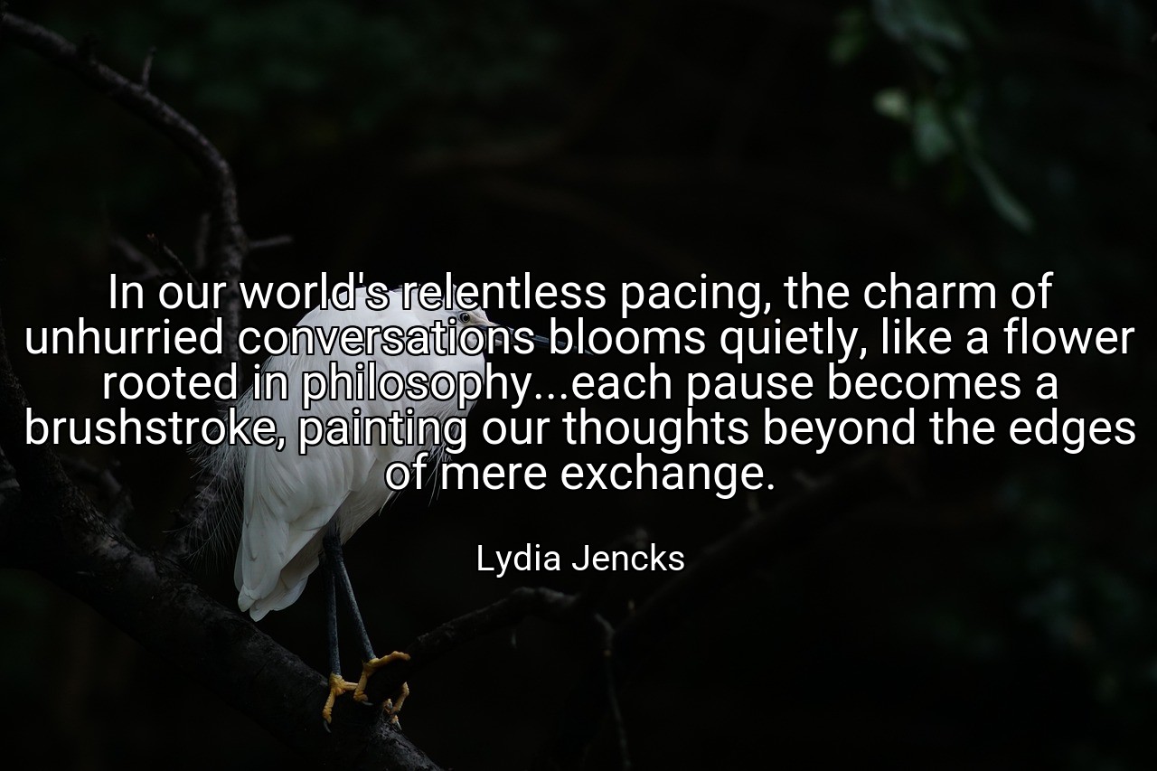 In our world's relentless pacing, the charm of unhurried conversations blooms quietly, like a flower rooted in philosophy...each pause becomes a brushstroke, painting our thoughts beyond the edges of mere exchange. - Lydia Jencks