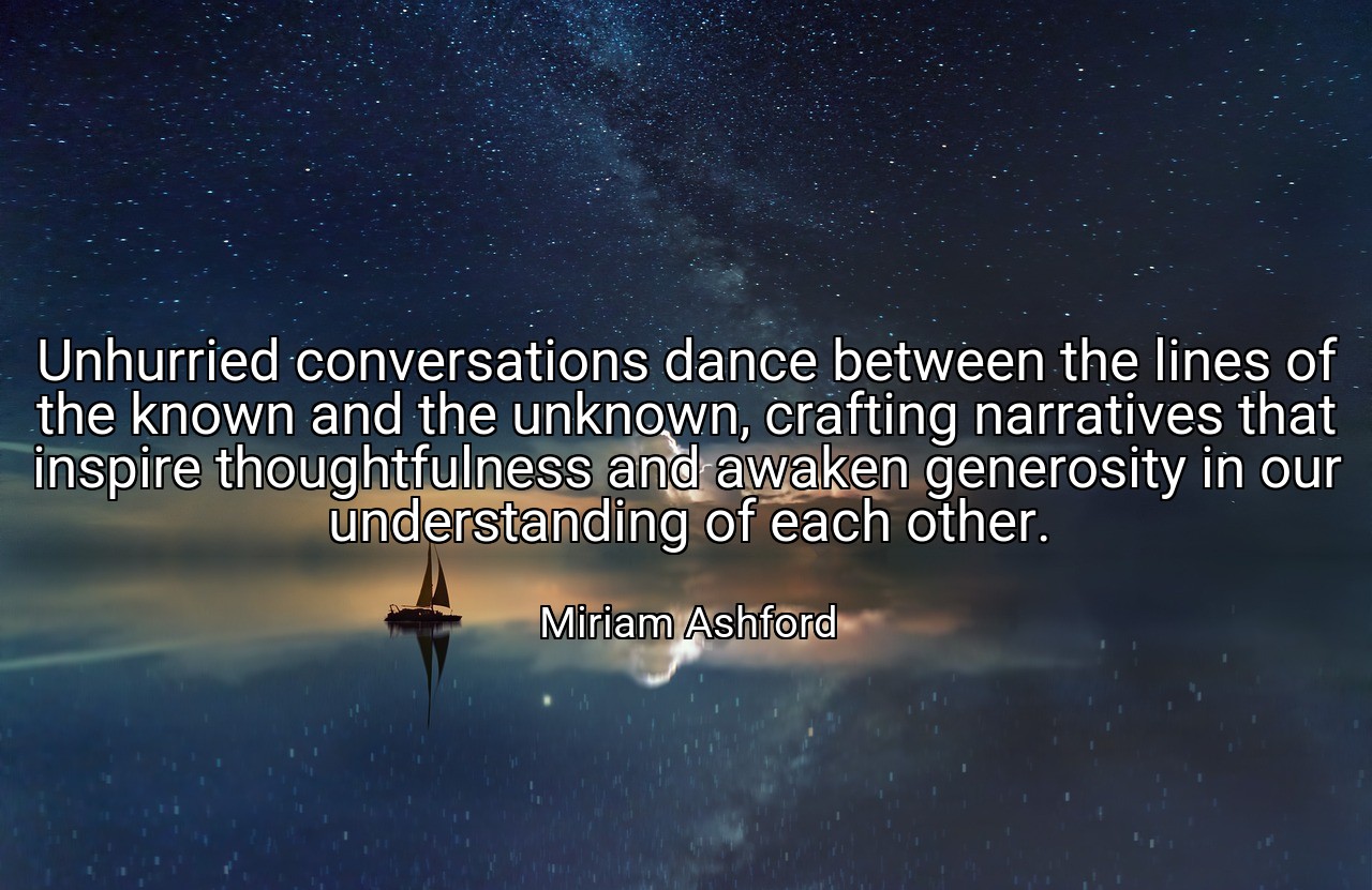 Unhurried conversations dance between the lines of the known and the unknown, crafting narratives that inspire thoughtfulness and awaken generosity in our understanding of each other. - Miriam Ashford