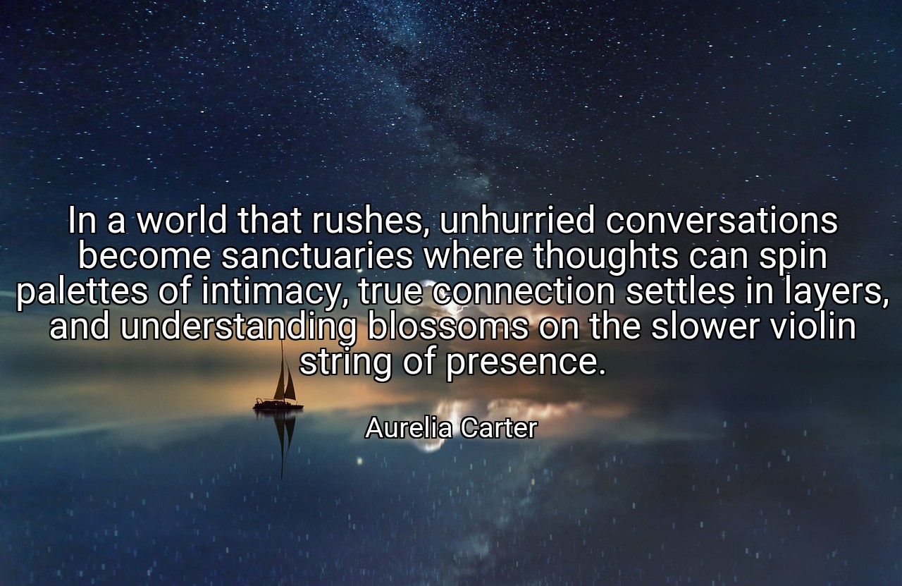 In a world that rushes, unhurried conversations become sanctuaries where thoughts can spin palettes of intimacy, true connection settles in layers, and understanding blossoms on the slower violin string of presence. - Aurelia Carter