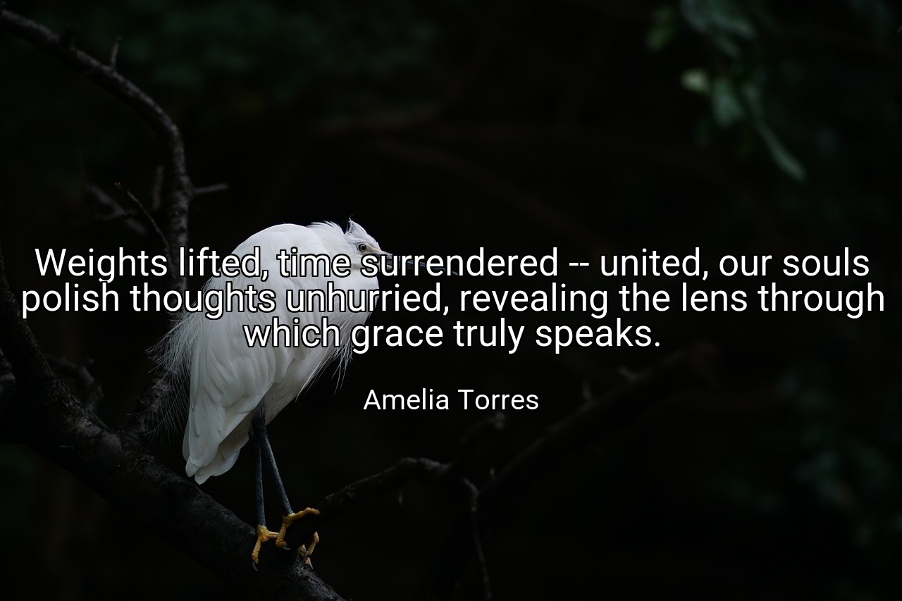 Weights lifted, time surrendered -- united, our souls polish thoughts unhurried, revealing the lens through which grace truly speaks. - Amelia Torres