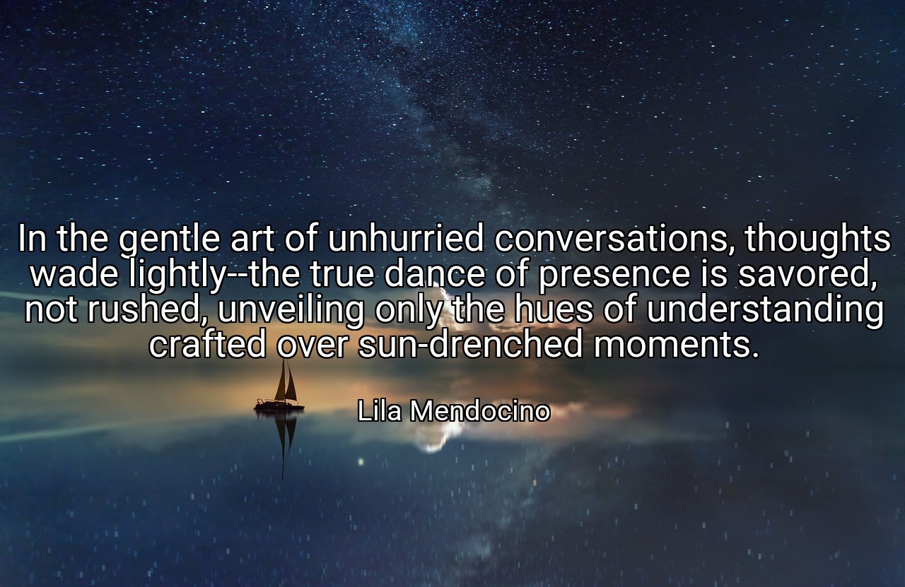 In the gentle art of unhurried conversations, thoughts wade lightly--the true dance of presence is savored, not rushed, unveiling only the hues of understanding crafted over sun-drenched moments. - Lila Mendocino