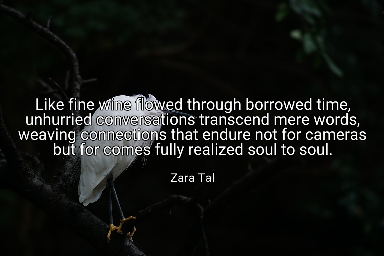 Like fine wine flowed through borrowed time, unhurried conversations transcend mere words, weaving connections that endure not for cameras but for comes fully realized soul to soul. - Zara Tal