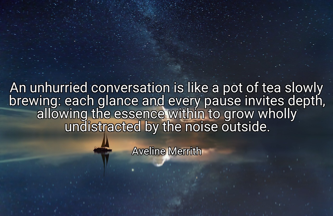 An unhurried conversation is like a pot of tea slowly brewing: each glance and every pause invites depth, allowing the essence within to grow wholly undistracted by the noise outside. - Aveline Merrith