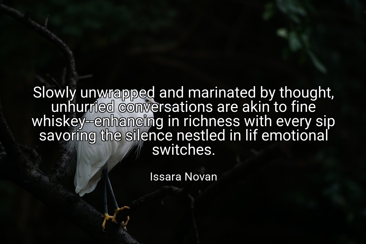 Slowly unwrapped and marinated by thought, unhurried conversations are akin to fine whiskey--enhancing in richness with every sip savoring the silence nestled in lif emotional switches. - Issara Novan