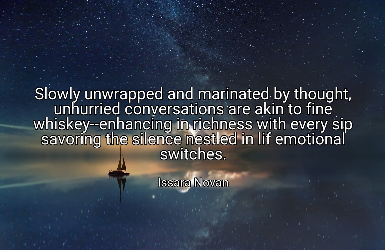 Slowly unwrapped and marinated by thought, unhurried conversations are akin to fine whiskey--enhancing in richness with every sip savoring the silence nestled in lif emotional switches. - Issara Novan