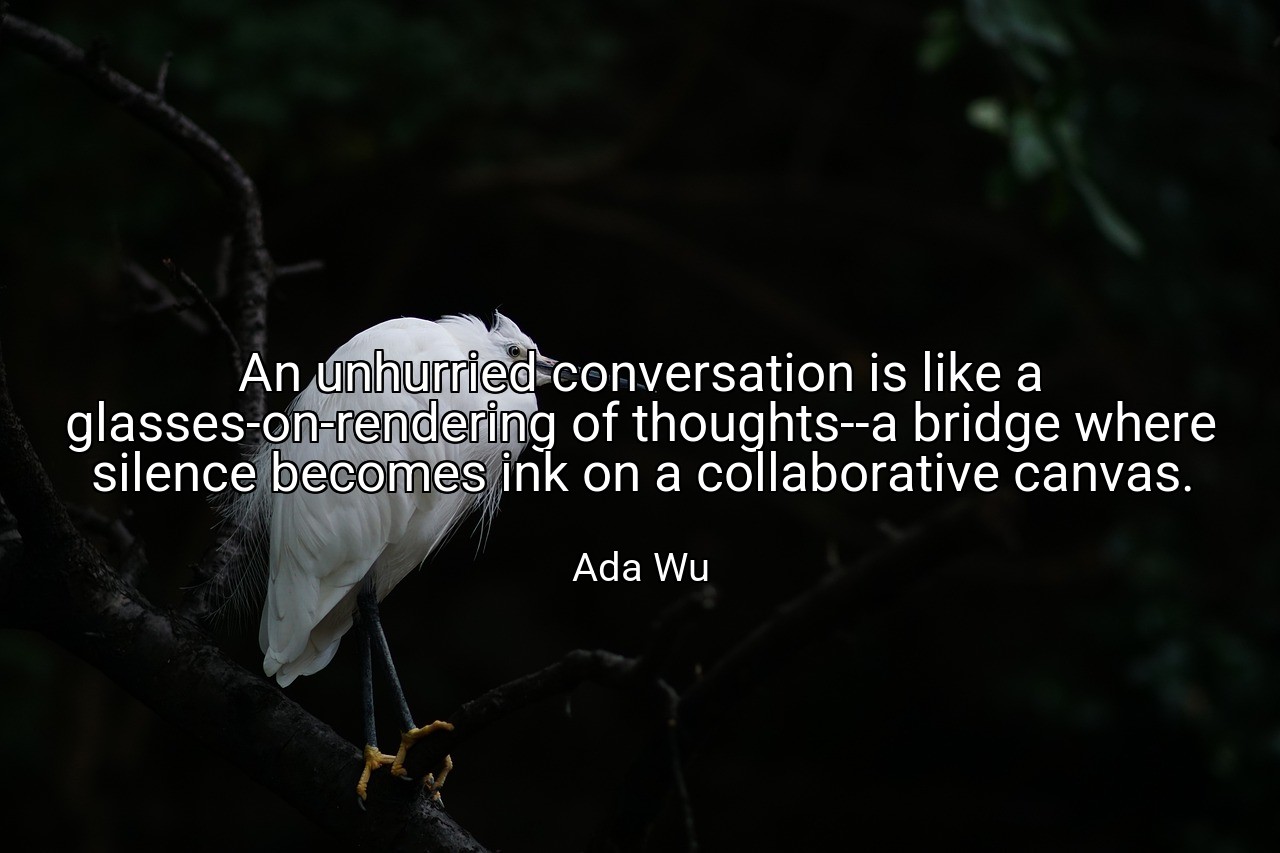 An unhurried conversation is like a glasses-on-rendering of thoughts--a bridge where silence becomes ink on a collaborative canvas. - Ada Wu