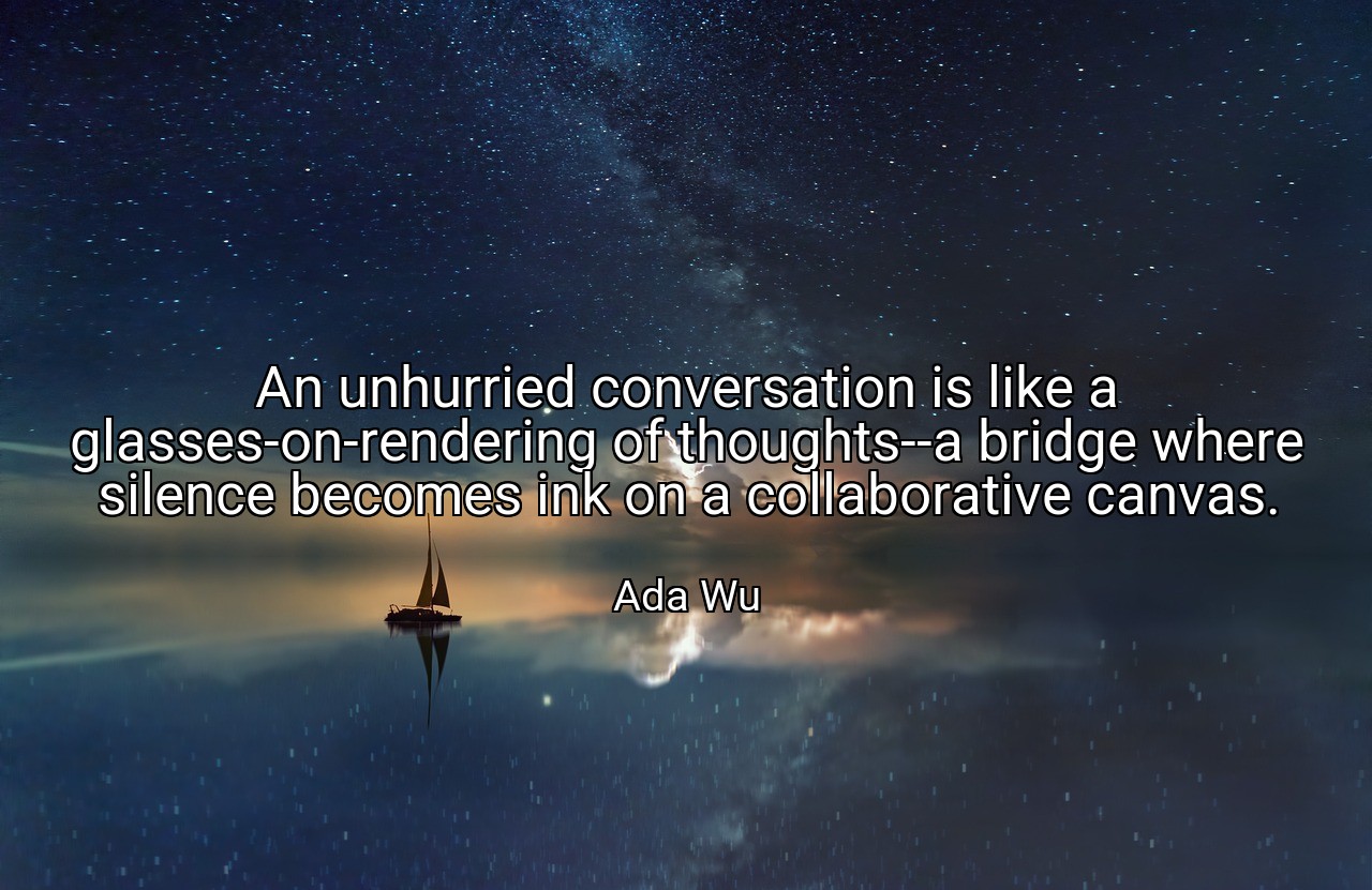 An unhurried conversation is like a glasses-on-rendering of thoughts--a bridge where silence becomes ink on a collaborative canvas. - Ada Wu