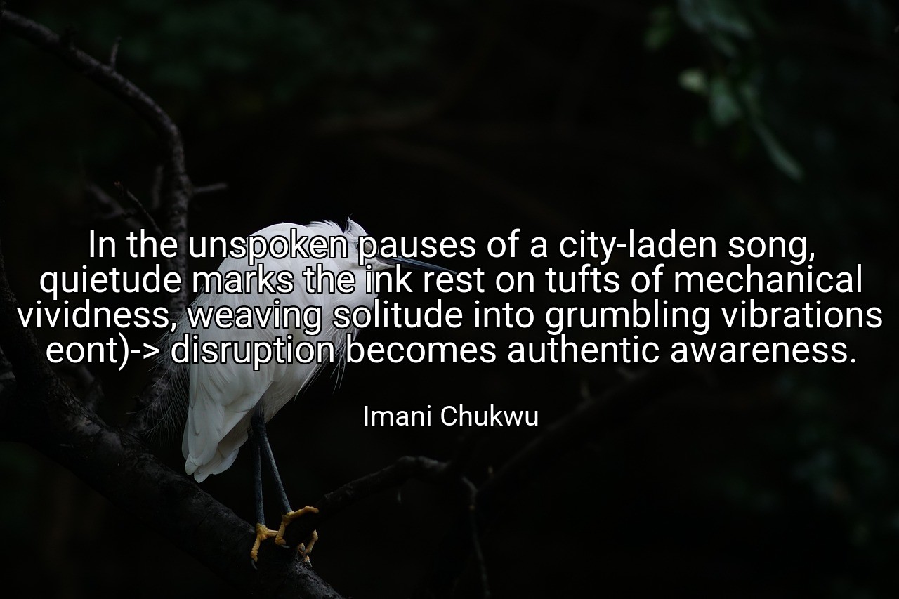 In the unspoken pauses of a city-laden song, quietude marks the ink rest on tufts of mechanical vividness, weaving solitude into grumbling vibrations eont)-> disruption becomes authentic awareness. - Imani Chukwu