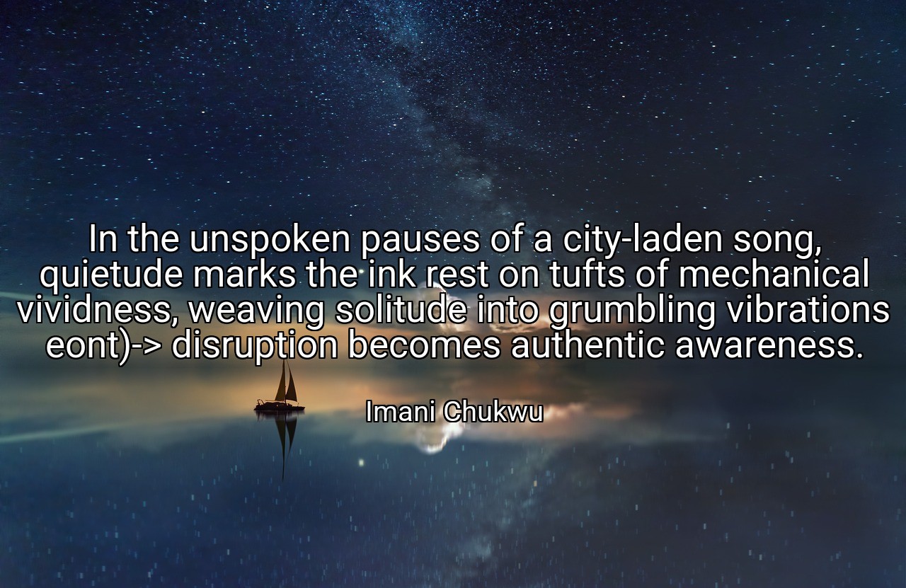 In the unspoken pauses of a city-laden song, quietude marks the ink rest on tufts of mechanical vividness, weaving solitude into grumbling vibrations eont)-> disruption becomes authentic awareness. - Imani Chukwu