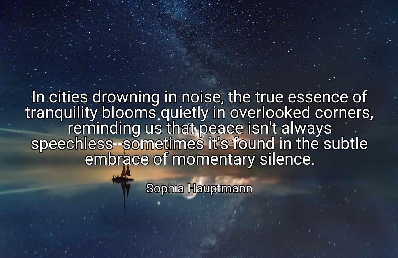 In cities drowning in noise, the true essence of tranquility blooms quietly in overlooked corners, reminding us that peace isn't always speechless--sometimes it's found in the subtle embrace of momentary silence. - Sophia Hauptmann