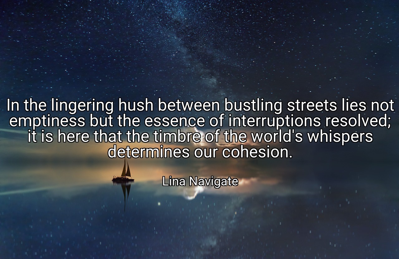 In the lingering hush between bustling streets lies not emptiness but the essence of interruptions resolved; it is here that the timbre of the world's whispers determines our cohesion. - Lina Navigate