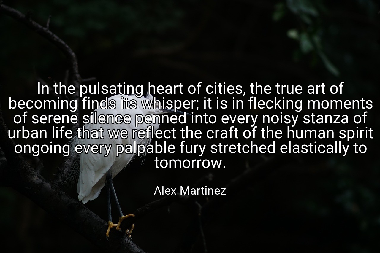 In the pulsating heart of cities, the true art of becoming finds its whisper; it is in flecking moments of serene silence penned into every noisy stanza of urban life that we reflect the craft of the human spirit ongoing every palpable fury stretched elastically to tomorrow. - Alex Martinez