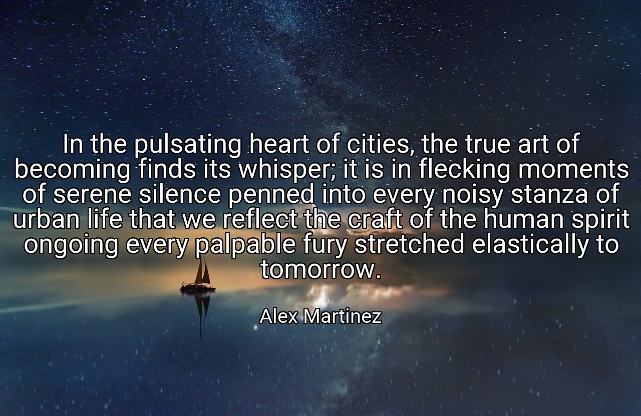 In the pulsating heart of cities, the true art of becoming finds its whisper; it is in flecking moments of serene silence penned into every noisy stanza of urban life that we reflect the craft of the human spirit ongoing every palpable fury stretched elastically to tomorrow. - Alex Martinez