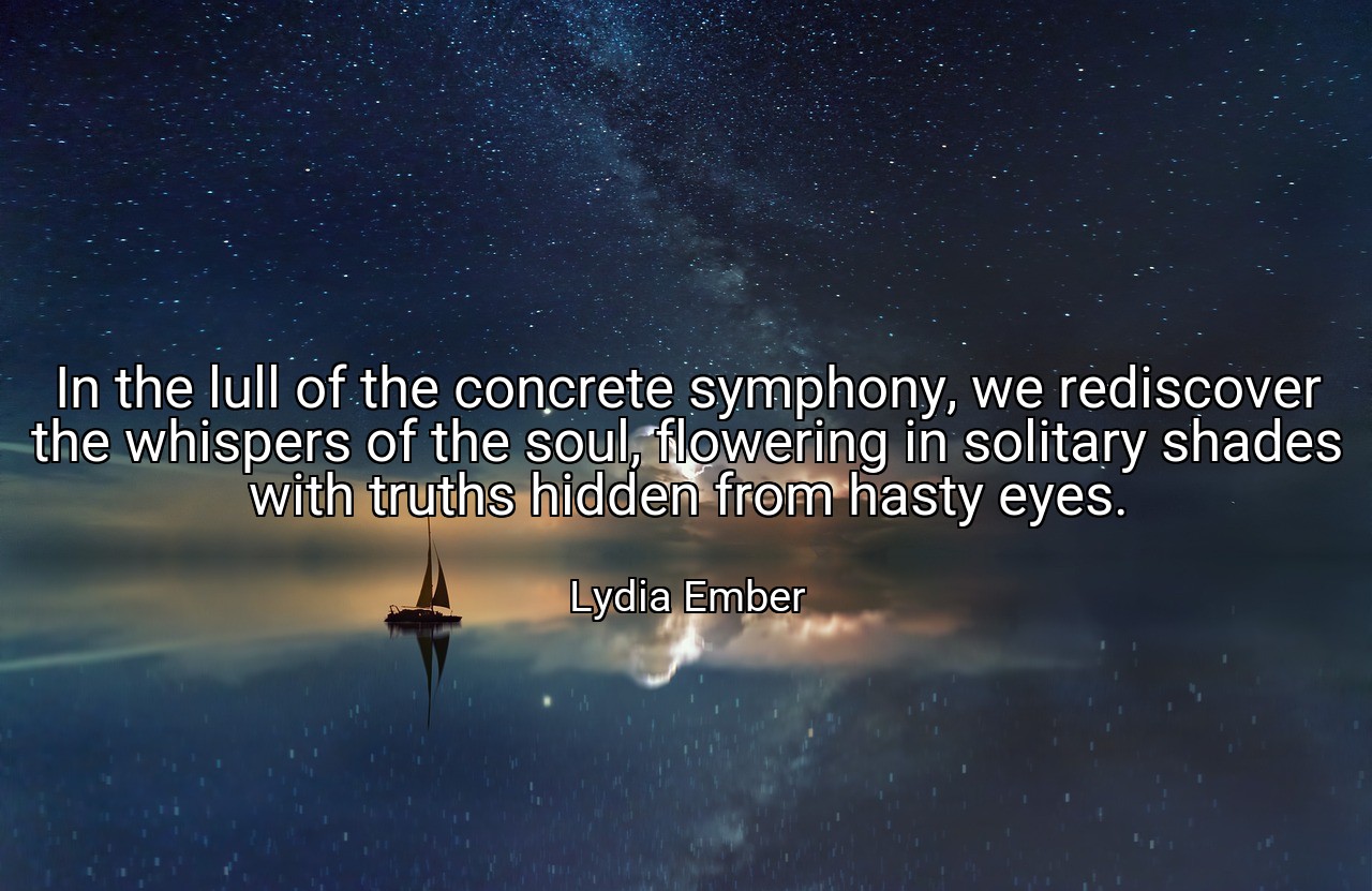 In the lull of the concrete symphony, we rediscover the whispers of the soul, flowering in solitary shades with truths hidden from hasty eyes. - Lydia Ember