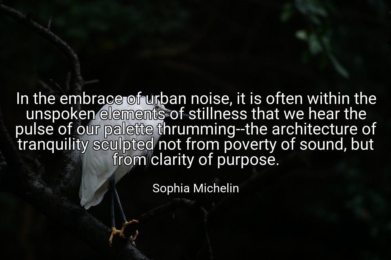 In the embrace of urban noise, it is often within the unspoken elements of stillness that we hear the pulse of our palette thrumming--the architecture of tranquility sculpted not from poverty of sound, but from clarity of purpose. - Sophia Michelin