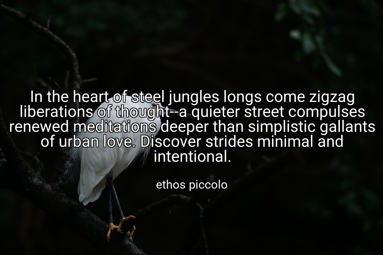 In the heart of steel jungles longs come zigzag liberations of thought--a quieter street compulses renewed meditations deeper than simplistic gallants of urban love. Discover strides minimal and intentional. - ethos piccolo