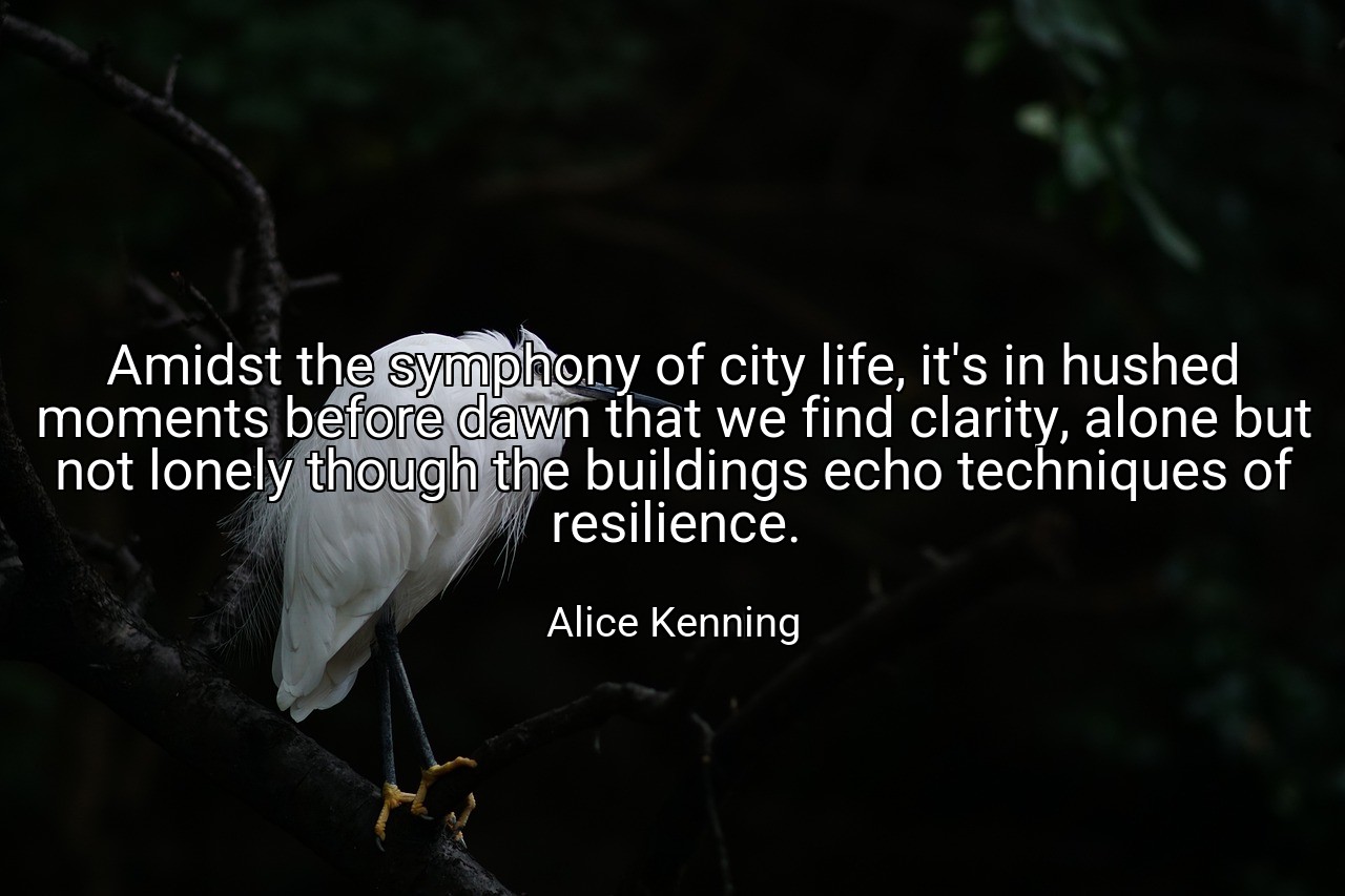 Amidst the symphony of city life, it's in hushed moments before dawn that we find clarity, alone but not lonely though the buildings echo techniques of resilience. - Alice Kenning