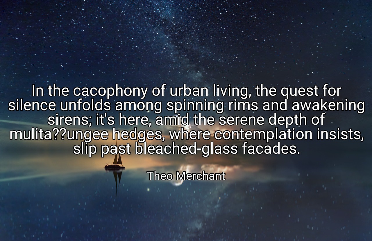 In the cacophony of urban living, the quest for silence unfolds among spinning rims and awakening sirens; it's here, amid the serene depth of mulita??ungee hedges, where contemplation insists, slip past bleached-glass facades. - Theo Merchant