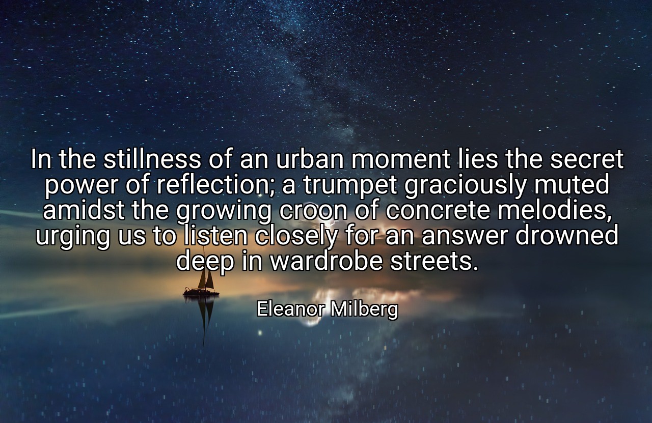 In the stillness of an urban moment lies the secret power of reflection; a trumpet graciously muted amidst the growing croon of concrete melodies, urging us to listen closely for an answer drowned deep in wardrobe streets. - Eleanor Milberg