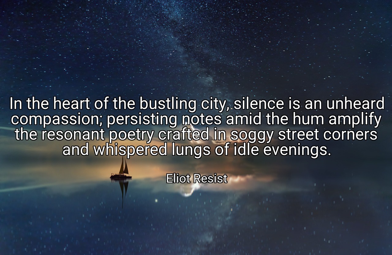 In the heart of the bustling city, silence is an unheard compassion; persisting notes amid the hum amplify the resonant poetry crafted in soggy street corners and whispered lungs of idle evenings. - Eliot Resist
