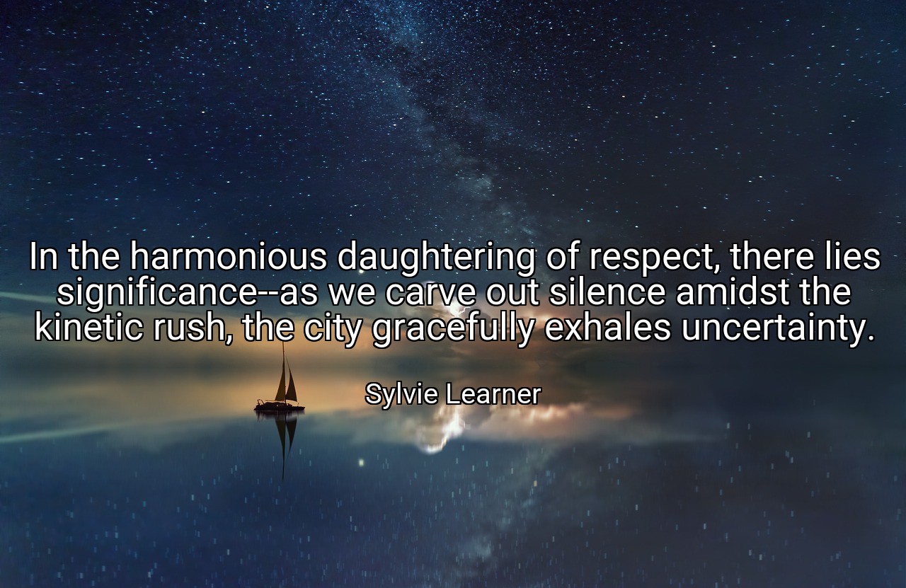 In the harmonious daughtering of respect, there lies significance--as we carve out silence amidst the kinetic rush, the city gracefully exhales uncertainty. - Sylvie Learner