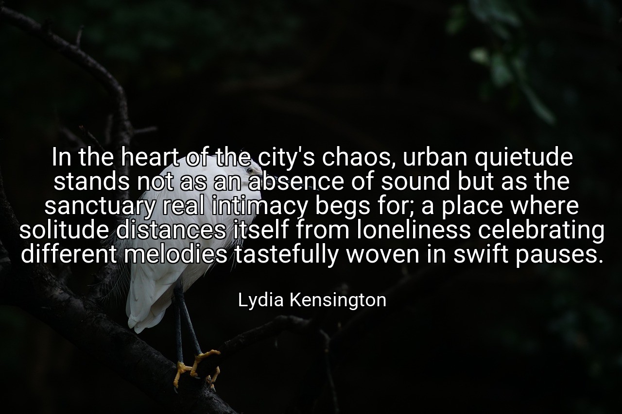 In the heart of the city's chaos, urban quietude stands not as an absence of sound but as the sanctuary real intimacy begs for; a place where solitude distances itself from loneliness celebrating different melodies tastefully woven in swift pauses. - Lydia Kensington