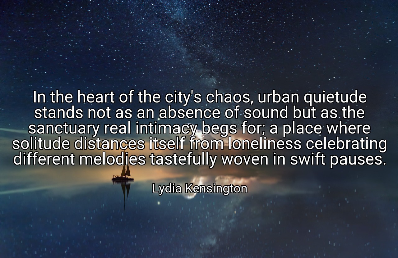 In the heart of the city's chaos, urban quietude stands not as an absence of sound but as the sanctuary real intimacy begs for; a place where solitude distances itself from loneliness celebrating different melodies tastefully woven in swift pauses. - Lydia Kensington