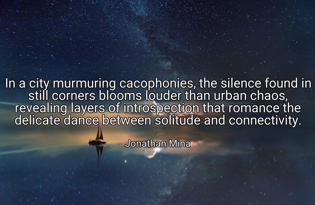 In a city murmuring cacophonies, the silence found in still corners blooms louder than urban chaos, revealing layers of introspection that romance the delicate dance between solitude and connectivity. - Jonathan Mina
