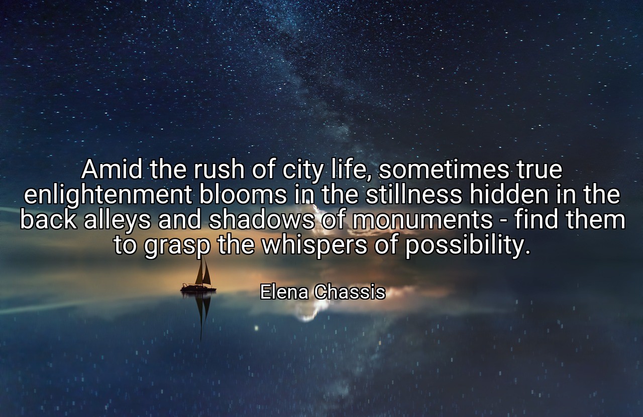 Amid the rush of city life, sometimes true enlightenment blooms in the stillness hidden in the back alleys and shadows of monuments - find them to grasp the whispers of possibility. - Elena Chassis