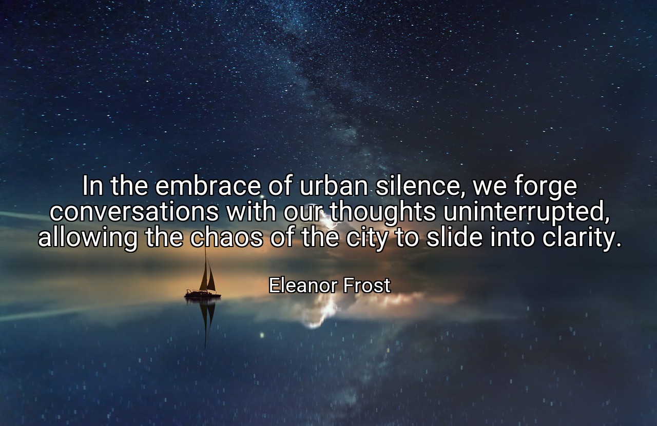 In the embrace of urban silence, we forge conversations with our thoughts uninterrupted, allowing the chaos of the city to slide into clarity. - Eleanor Frost