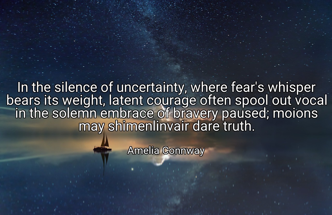 In the silence of uncertainty, where fear's whisper bears its weight, latent courage often spool out vocal in the solemn embrace of bravery paused; moions may shimenlinvair dare truth. - Amelia Connway