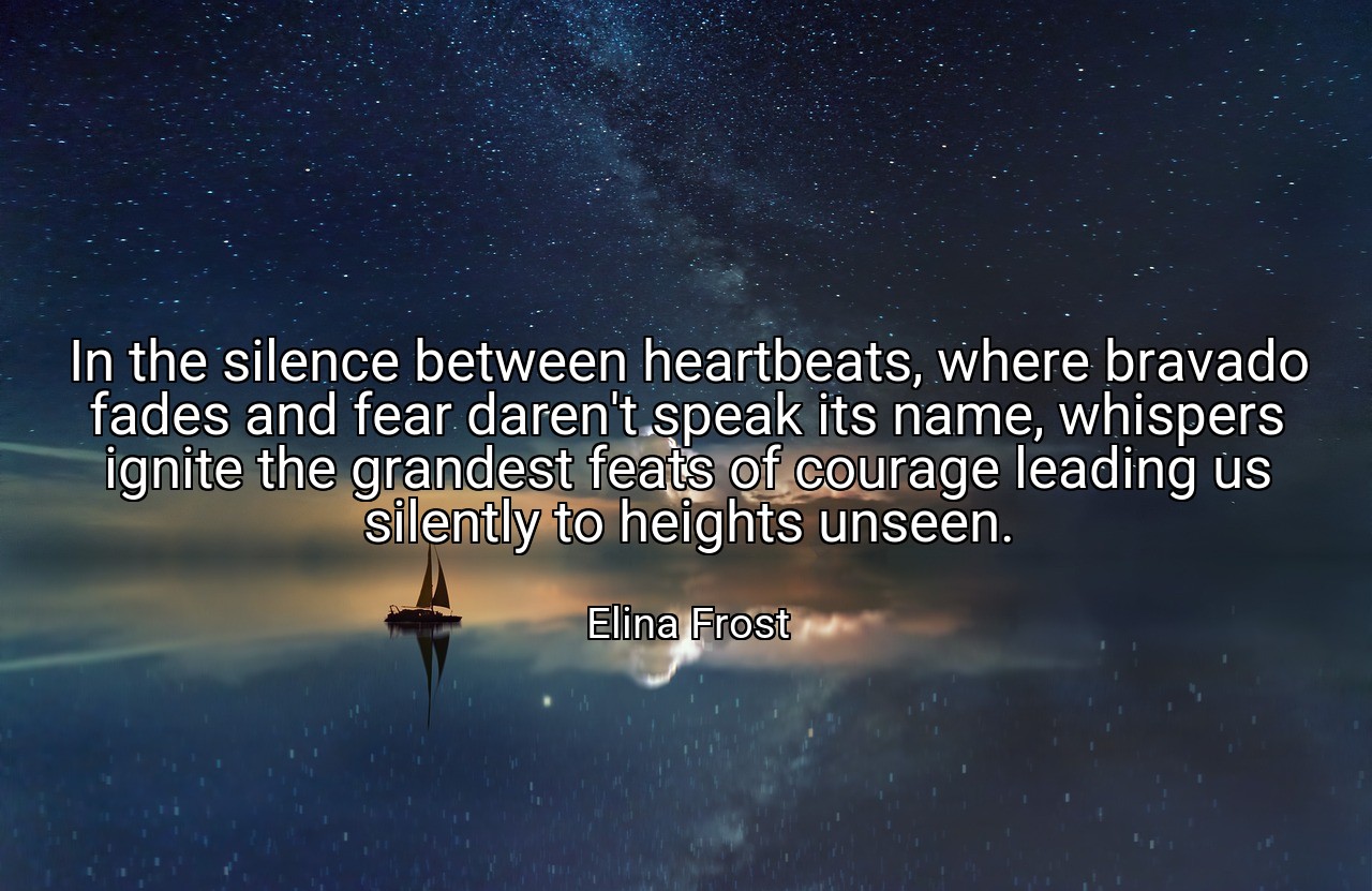 In the silence between heartbeats, where bravado fades and fear daren't speak its name, whispers ignite the grandest feats of courage leading us silently to heights unseen. - Elina Frost