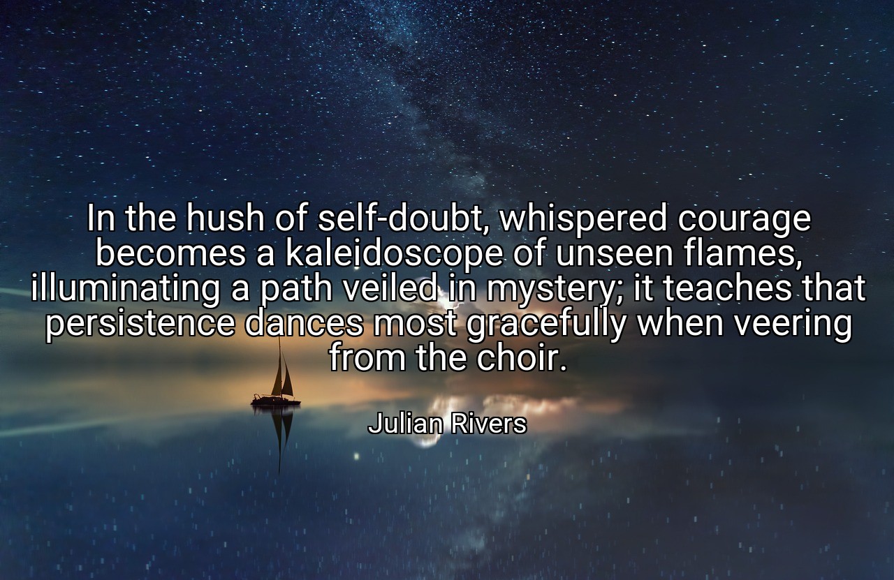 In the hush of self-doubt, whispered courage becomes a kaleidoscope of unseen flames, illuminating a path veiled in mystery; it teaches that persistence dances most gracefully when veering from the choir. - Julian Rivers