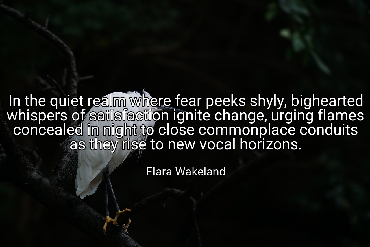 In the quiet realm where fear peeks shyly, bighearted whispers of satisfaction ignite change, urging flames concealed in night to close commonplace conduits as they rise to new vocal horizons. - Elara Wakeland
