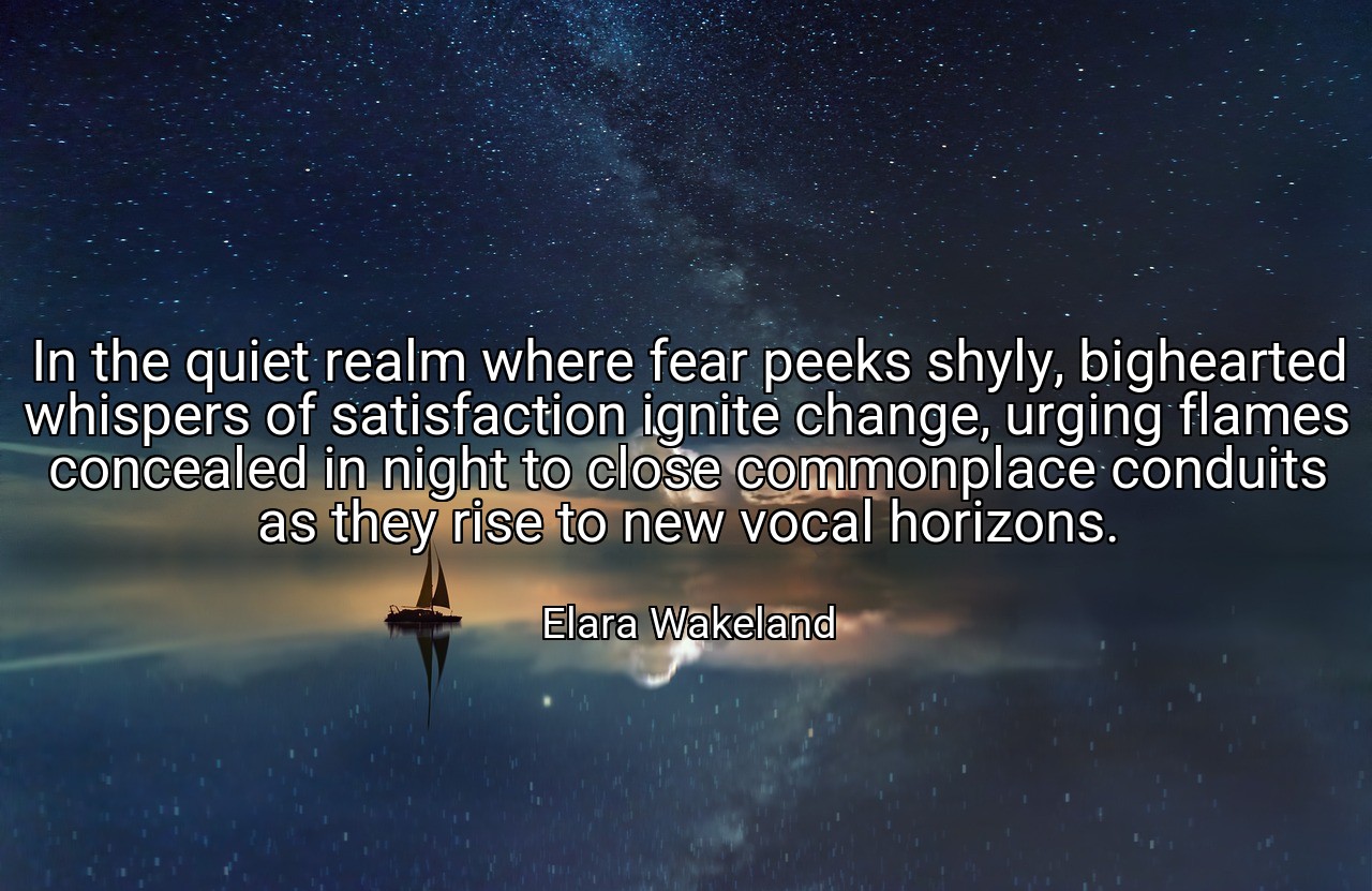 In the quiet realm where fear peeks shyly, bighearted whispers of satisfaction ignite change, urging flames concealed in night to close commonplace conduits as they rise to new vocal horizons. - Elara Wakeland