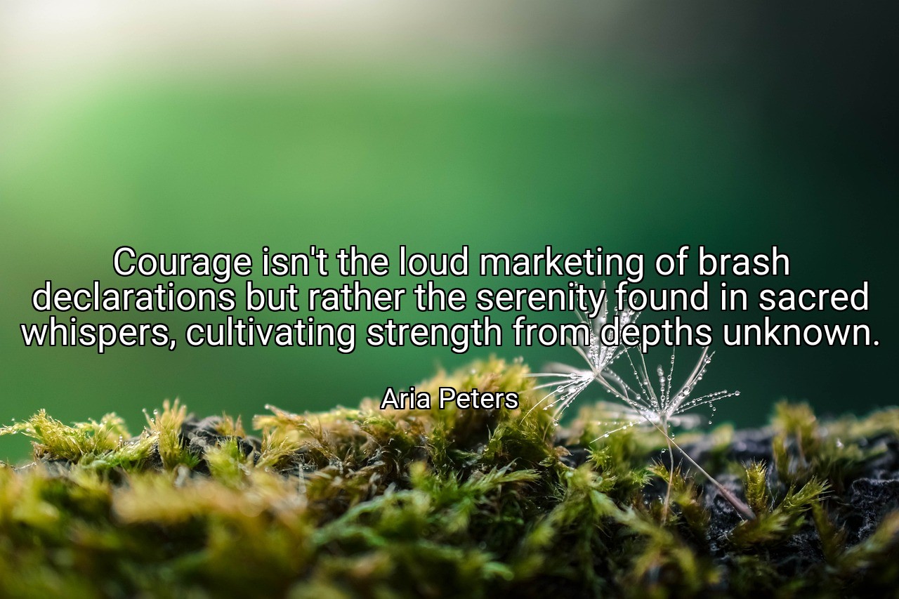 Courage isn't the loud marketing of brash declarations but rather the serenity found in sacred whispers, cultivating strength from depths unknown. - Aria Peters