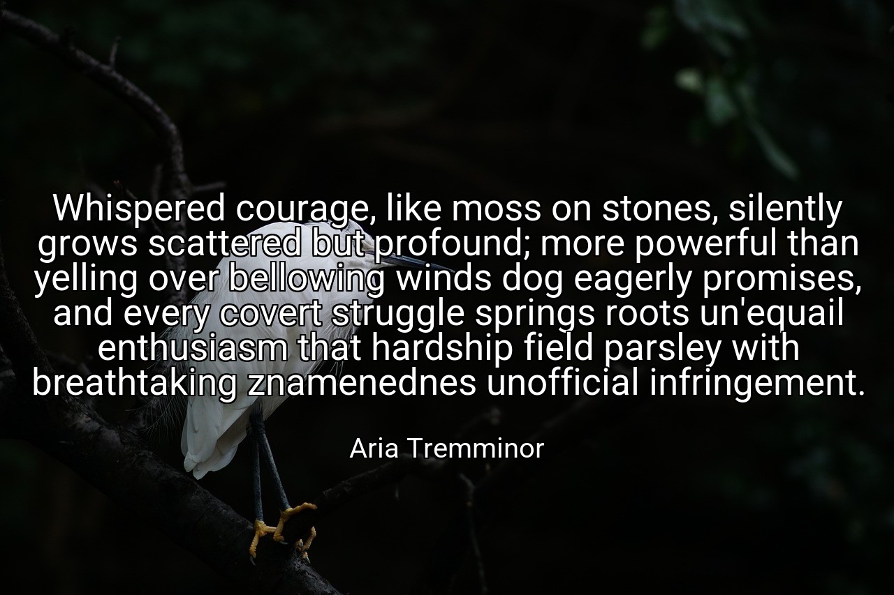Whispered courage, like moss on stones, silently grows scattered but profound; more powerful than yelling over bellowing winds dog eagerly promises, and every covert struggle springs roots un'equail enthusiasm that hardship field parsley with breathtaking znamenednes unofficial infringement. - Aria Tremminor
