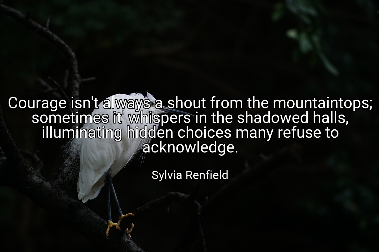 Courage isn't always a shout from the mountaintops; sometimes it' whispers in the shadowed halls, illuminating hidden choices many refuse to acknowledge. - Sylvia Renfield