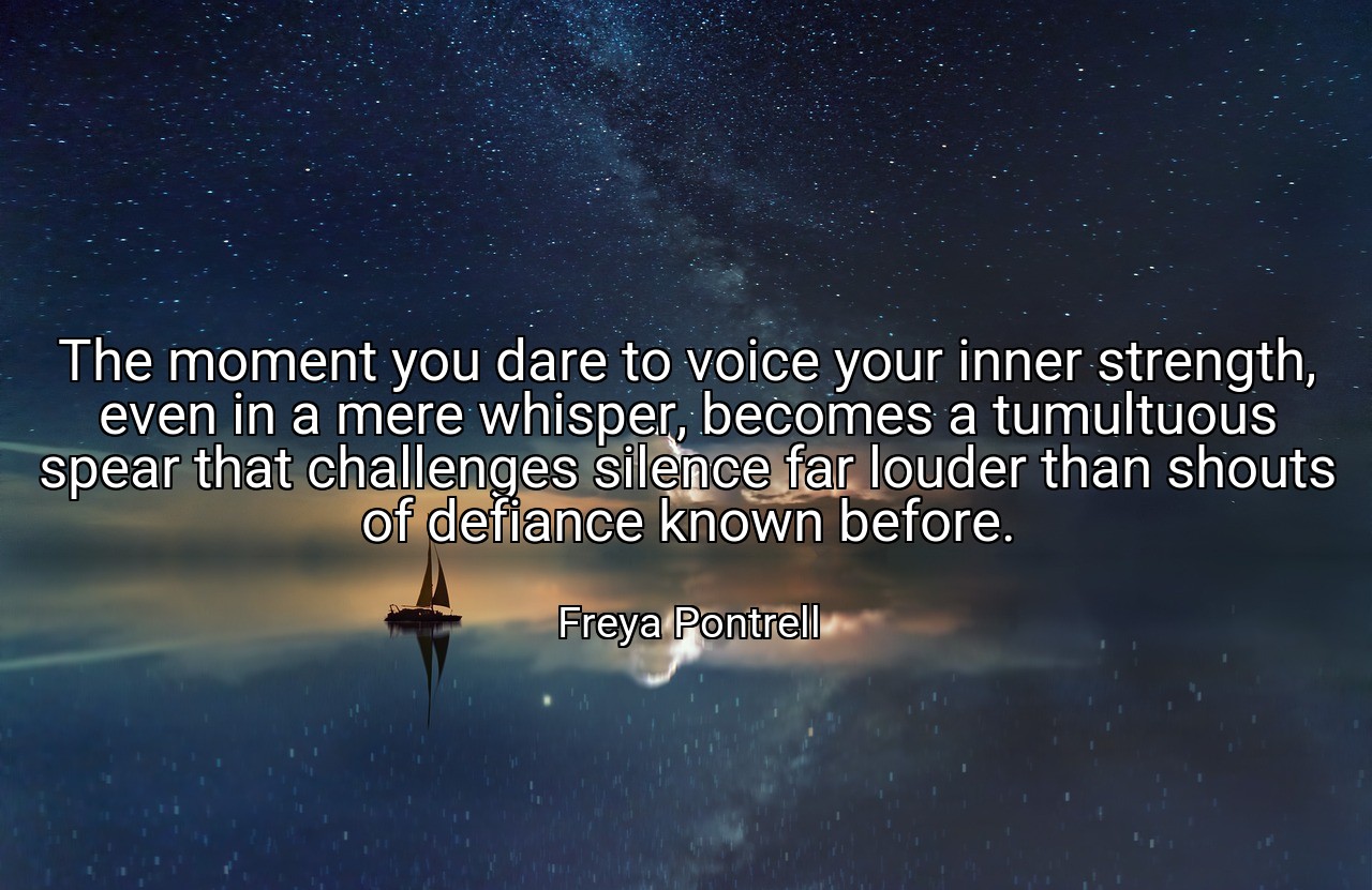 The moment you dare to voice your inner strength, even in a mere whisper, becomes a tumultuous spear that challenges silence far louder than shouts of defiance known before. - Freya Pontrell