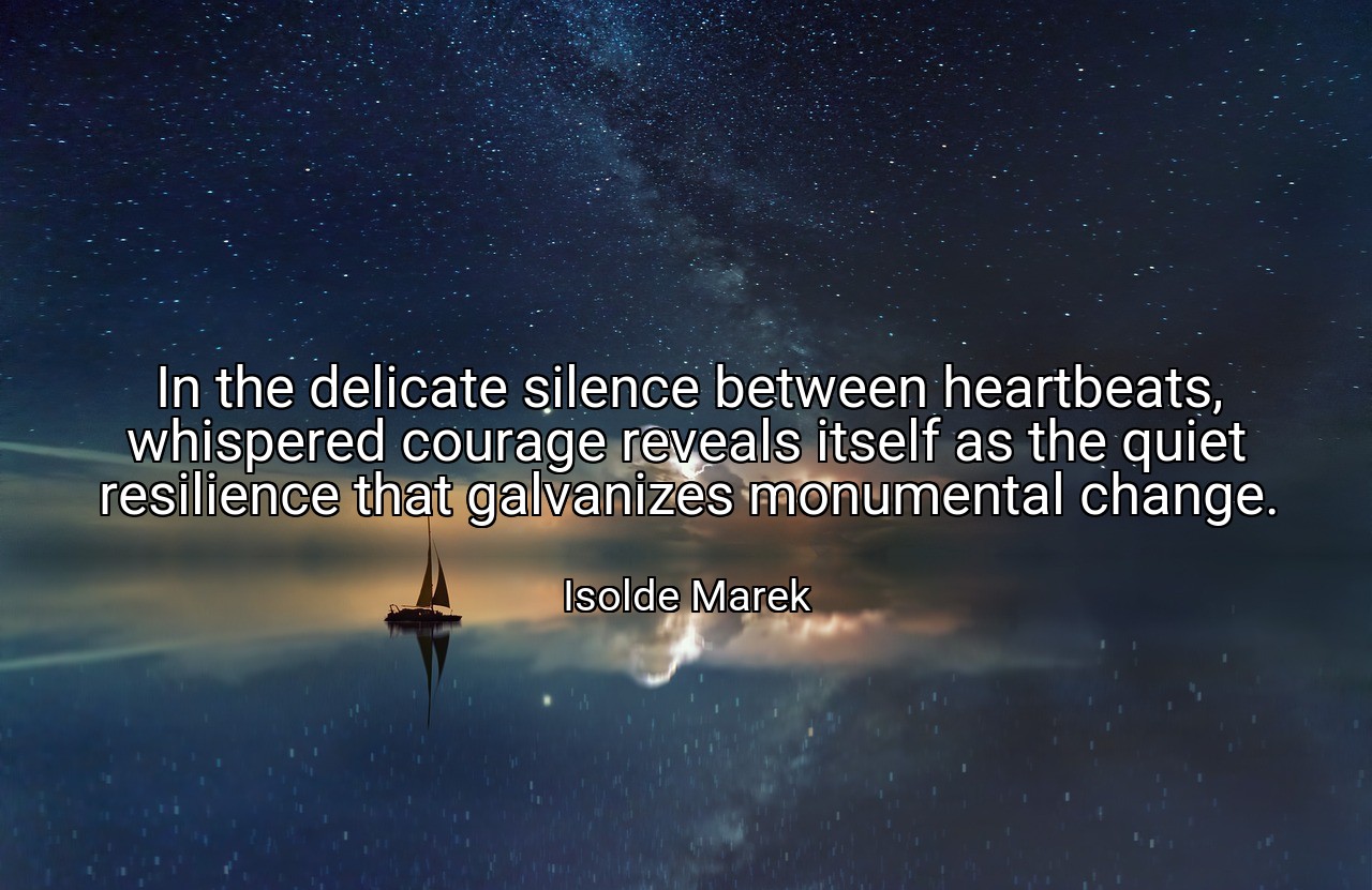 In the delicate silence between heartbeats, whispered courage reveals itself as the quiet resilience that galvanizes monumental change. - Isolde Marek