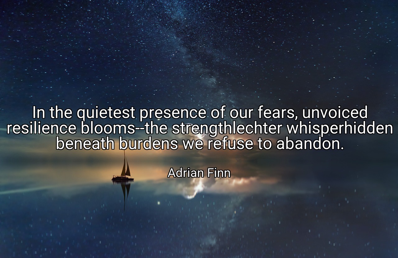 In the quietest presence of our fears, unvoiced resilience blooms--the strengthlechter whisperhidden beneath burdens we refuse to abandon. - Adrian Finn